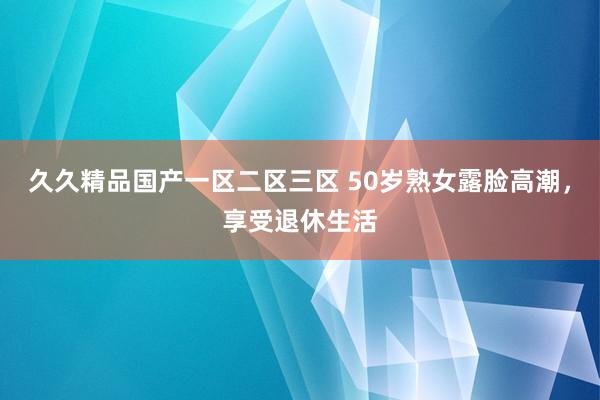 久久精品国产一区二区三区 50岁熟女露脸高潮，享受退休生活