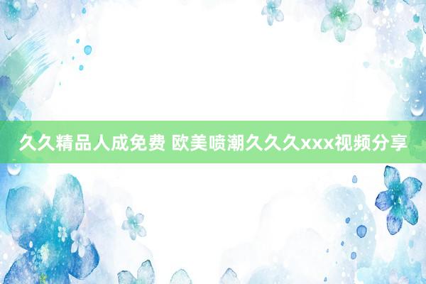 久久精品人成免费 欧美喷潮久久久xxx视频分享
