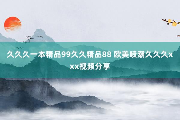 久久久一本精品99久久精品88 欧美喷潮久久久xxx视频分享