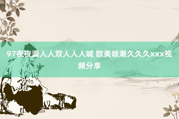 97夜夜澡人人双人人人喊 欧美喷潮久久久xxx视频分享