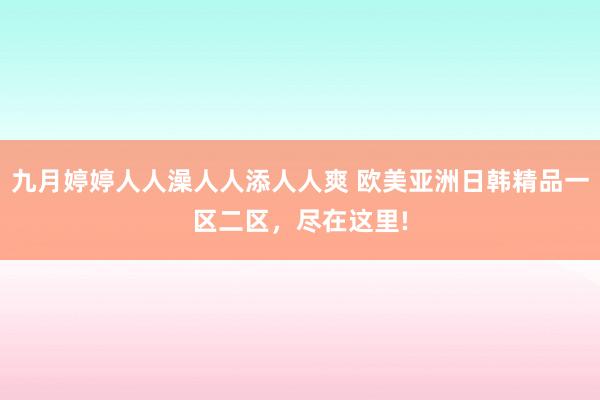 九月婷婷人人澡人人添人人爽 欧美亚洲日韩精品一区二区，尽在这里!