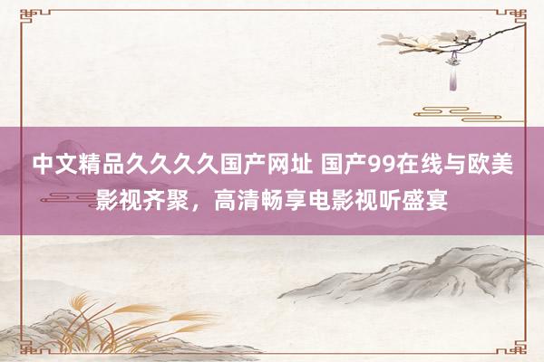 中文精品久久久久国产网址 国产99在线与欧美影视齐聚，高清畅享电影视听盛宴