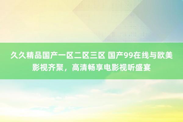 久久精品国产一区二区三区 国产99在线与欧美影视齐聚，高清畅享电影视听盛宴