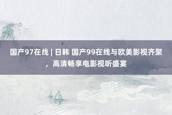 国产97在线 | 日韩 国产99在线与欧美影视齐聚，高清畅享电影视听盛宴