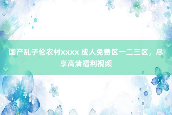 国产乱子伦农村xxxx 成人免费区一二三区，尽享高清福利视频