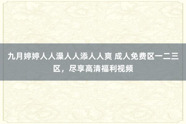 九月婷婷人人澡人人添人人爽 成人免费区一二三区，尽享高清福利视频