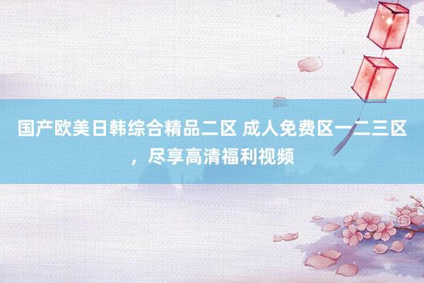 国产欧美日韩综合精品二区 成人免费区一二三区，尽享高清福利视频