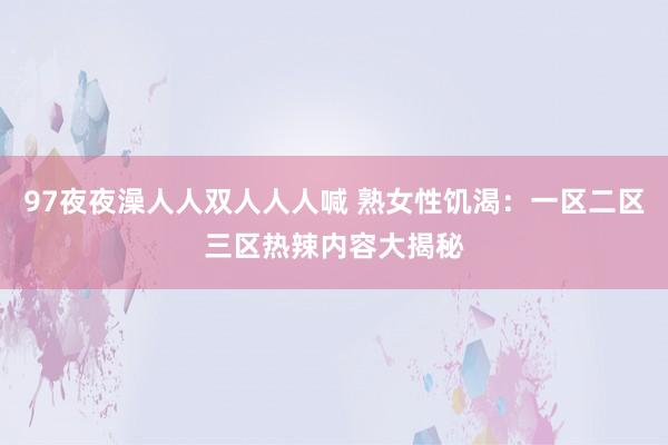 97夜夜澡人人双人人人喊 熟女性饥渴：一区二区三区热辣内容大揭秘