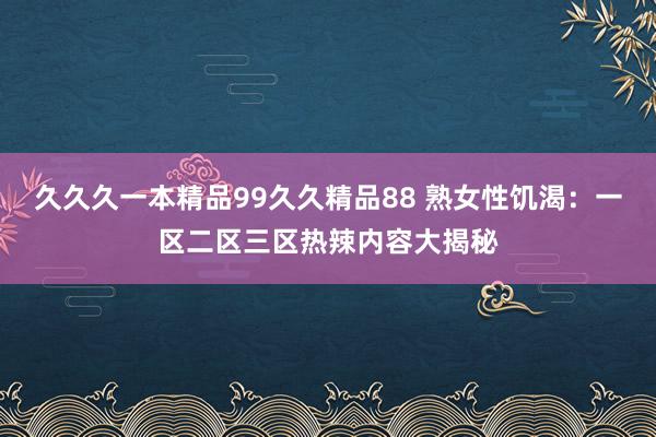 久久久一本精品99久久精品88 熟女性饥渴：一区二区三区热辣内容大揭秘