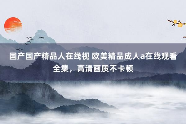国产国产精品人在线视 欧美精品成人a在线观看全集，高清画质不卡顿
