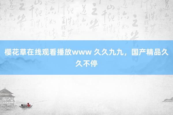 樱花草在线观看播放www 久久九九，国产精品久久不停