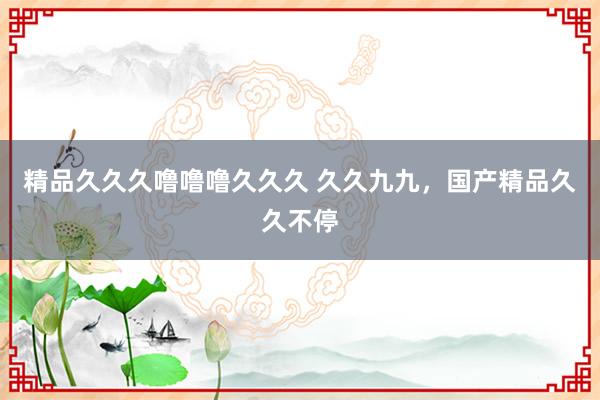 精品久久久噜噜噜久久久 久久九九，国产精品久久不停