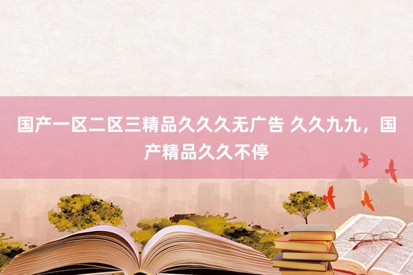 国产一区二区三精品久久久无广告 久久九九，国产精品久久不停