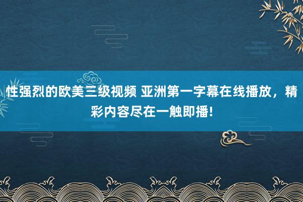 性强烈的欧美三级视频 亚洲第一字幕在线播放，精彩内容尽在一触即播!