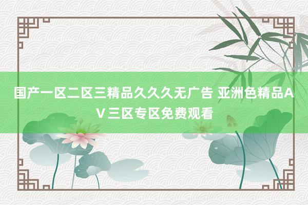 国产一区二区三精品久久久无广告 亚洲色精品AⅤ三区专区免费观看