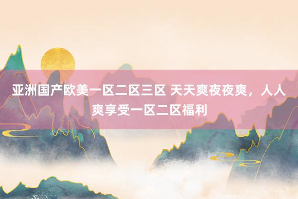 亚洲国产欧美一区二区三区 天天爽夜夜爽，人人爽享受一区二区福利