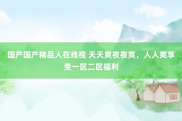 国产国产精品人在线视 天天爽夜夜爽，人人爽享受一区二区福利