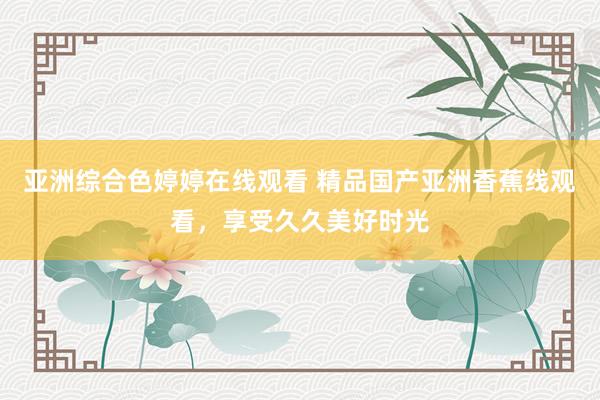 亚洲综合色婷婷在线观看 精品国产亚洲香蕉线观看，享受久久美好时光