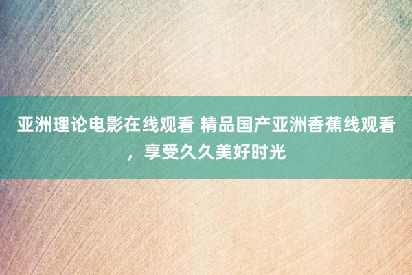 亚洲理论电影在线观看 精品国产亚洲香蕉线观看，享受久久美好时光