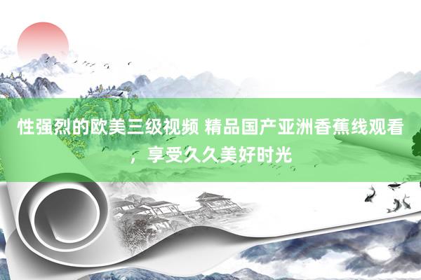 性强烈的欧美三级视频 精品国产亚洲香蕉线观看，享受久久美好时光