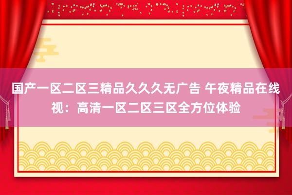 国产一区二区三精品久久久无广告 午夜精品在线视：高清一区二区三区全方位体验
