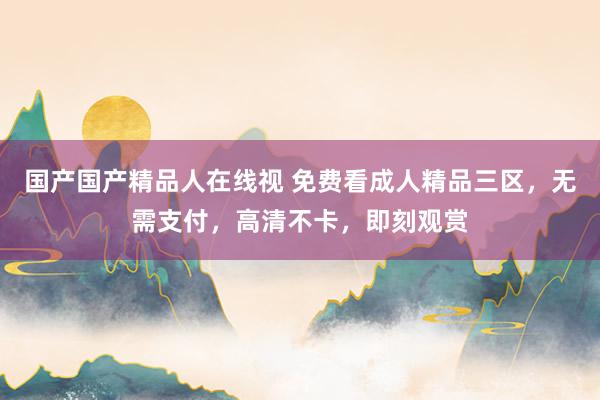 国产国产精品人在线视 免费看成人精品三区，无需支付，高清不卡，即刻观赏