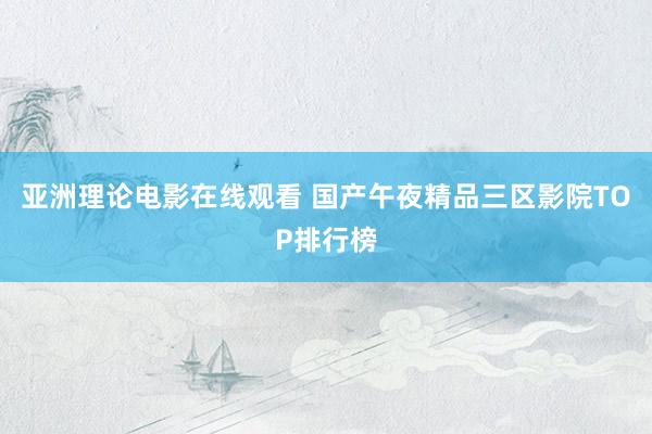 亚洲理论电影在线观看 国产午夜精品三区影院TOP排行榜