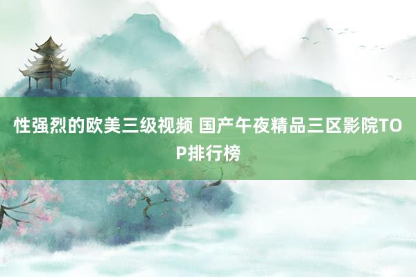 性强烈的欧美三级视频 国产午夜精品三区影院TOP排行榜