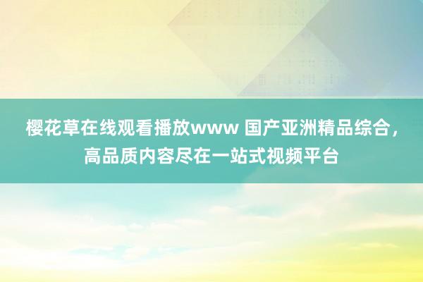 樱花草在线观看播放www 国产亚洲精品综合，高品质内容尽在一站式视频平台
