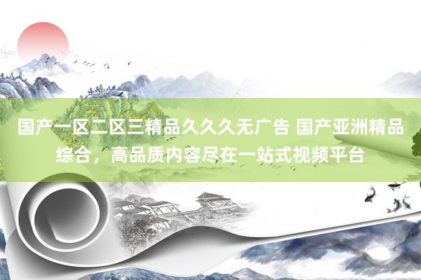 国产一区二区三精品久久久无广告 国产亚洲精品综合，高品质内容尽在一站式视频平台