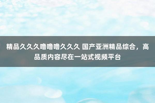 精品久久久噜噜噜久久久 国产亚洲精品综合，高品质内容尽在一站式视频平台