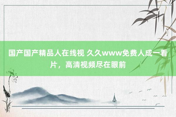 国产国产精品人在线视 久久www免费人成一看片，高清视频尽在眼前