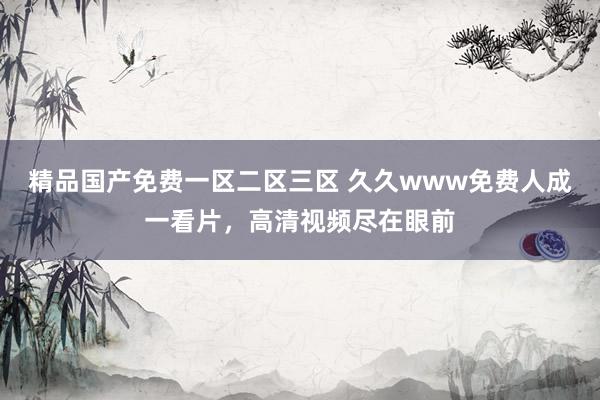 精品国产免费一区二区三区 久久www免费人成一看片，高清视频尽在眼前