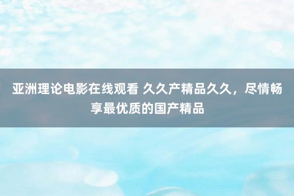 亚洲理论电影在线观看 久久产精品久久，尽情畅享最优质的国产精品