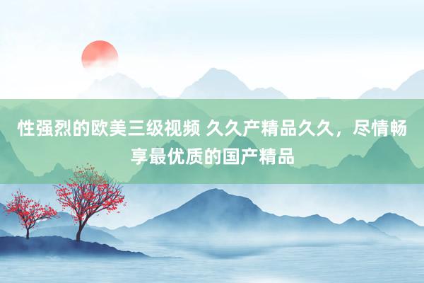 性强烈的欧美三级视频 久久产精品久久，尽情畅享最优质的国产精品