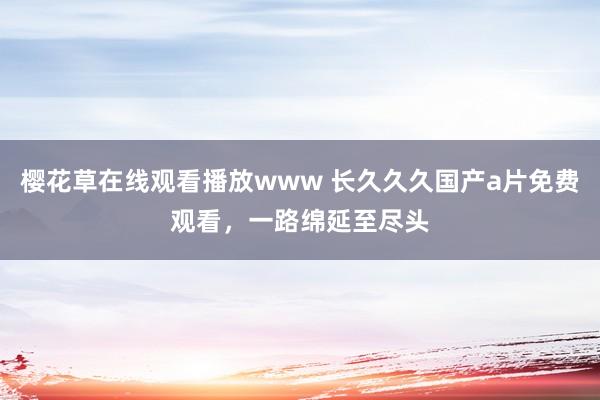樱花草在线观看播放www 长久久久国产a片免费观看，一路绵延至尽头