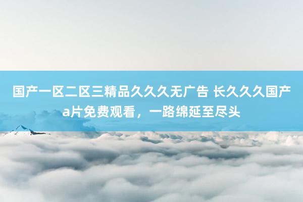 国产一区二区三精品久久久无广告 长久久久国产a片免费观看，一路绵延至尽头
