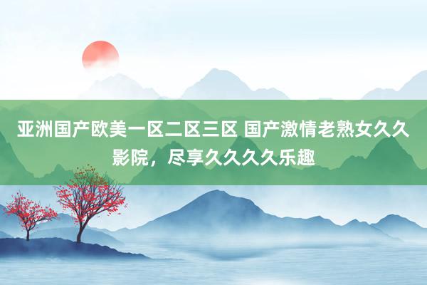 亚洲国产欧美一区二区三区 国产激情老熟女久久影院，尽享久久久久乐趣