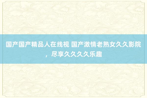 国产国产精品人在线视 国产激情老熟女久久影院，尽享久久久久乐趣