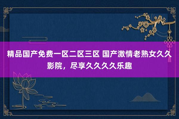 精品国产免费一区二区三区 国产激情老熟女久久影院，尽享久久久久乐趣