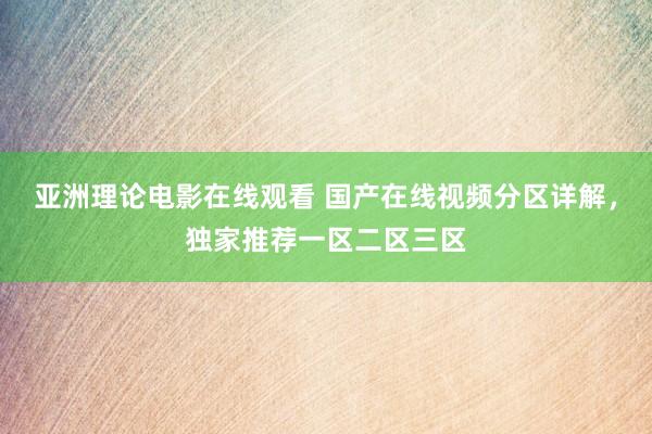 亚洲理论电影在线观看 国产在线视频分区详解，独家推荐一区二区三区