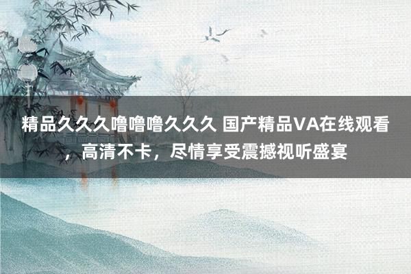 精品久久久噜噜噜久久久 国产精品VA在线观看，高清不卡，尽情享受震撼视听盛宴