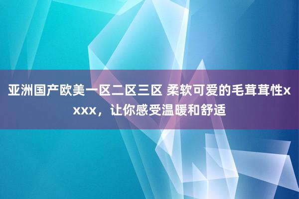 亚洲国产欧美一区二区三区 柔软可爱的毛茸茸性xxxx，让你感受温暖和舒适