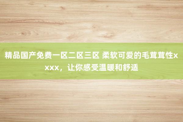 精品国产免费一区二区三区 柔软可爱的毛茸茸性xxxx，让你感受温暖和舒适