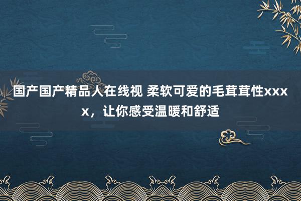 国产国产精品人在线视 柔软可爱的毛茸茸性xxxx，让你感受温暖和舒适