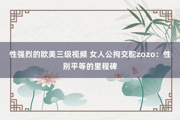性强烈的欧美三级视频 女人公拘交酡zozo：性别平等的里程碑