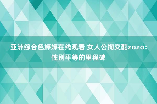 亚洲综合色婷婷在线观看 女人公拘交酡zozo：性别平等的里程碑