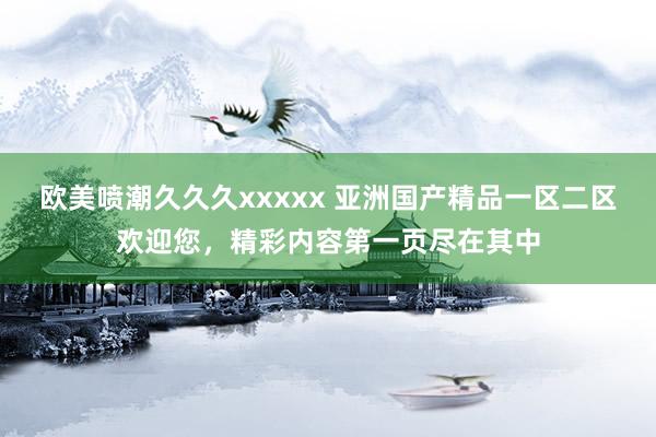 欧美喷潮久久久xxxxx 亚洲国产精品一区二区欢迎您，精彩内容第一页尽在其中