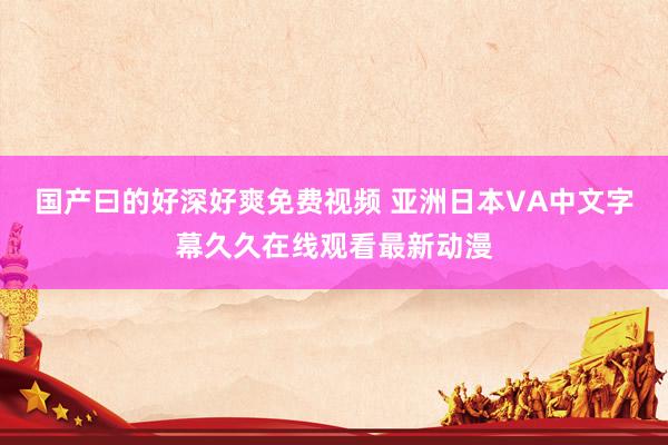 国产曰的好深好爽免费视频 亚洲日本VA中文字幕久久在线观看最新动漫