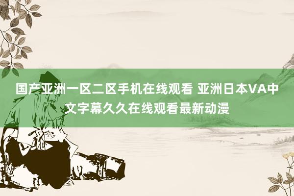 国产亚洲一区二区手机在线观看 亚洲日本VA中文字幕久久在线观看最新动漫